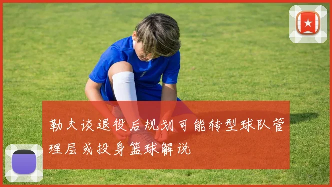 勒夫谈退役后规划可能转型球队管理层或投身篮球解说