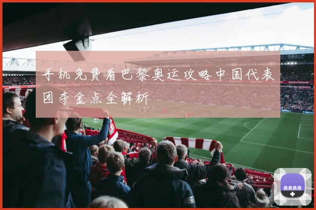 手机免费看巴黎奥运攻略中国代表团夺金点全解析