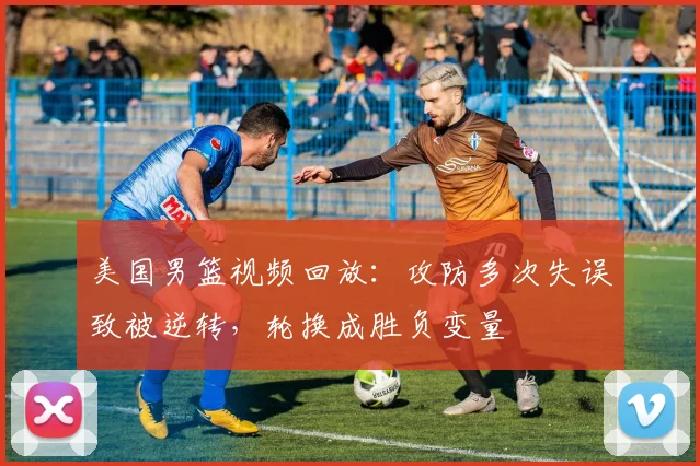 美国男篮视频回放：攻防多次失误致被逆转，轮换成胜负变量