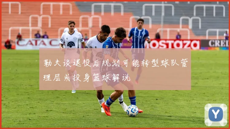 勒夫谈退役后规划可能转型球队管理层或投身篮球解说