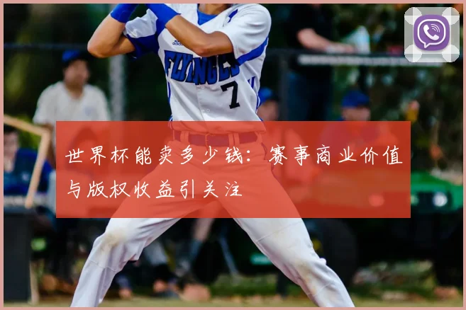 世界杯能卖多少钱:赛事商业价值与版权收益引关注