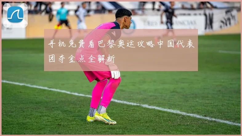手机免费看巴黎奥运攻略中国代表团夺金点全解析