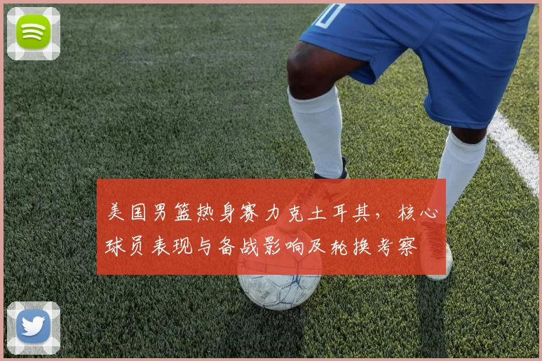 美国男篮热身赛力克土耳其，核心球员表现与备战影响及轮换考察