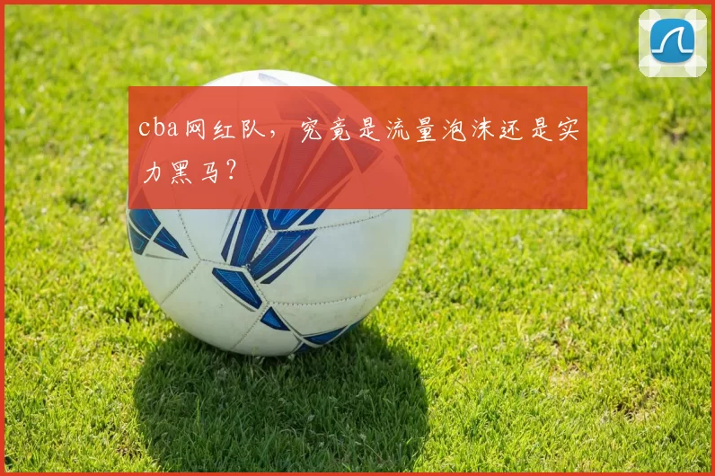 cba网红队，究竟是流量泡沫还是实力黑马？