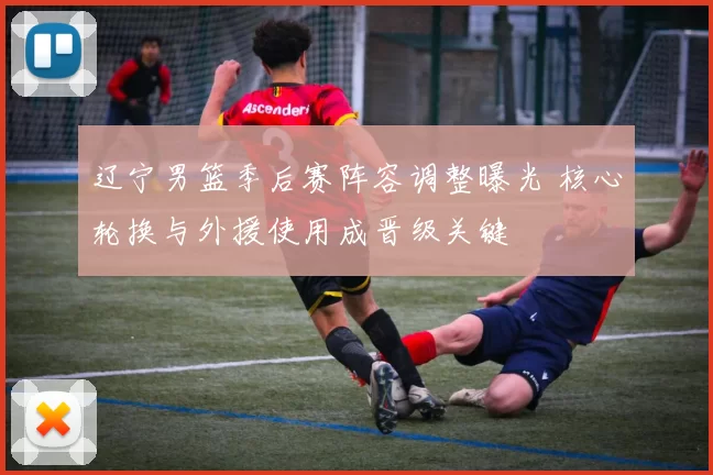 辽宁男篮季后赛阵容调整曝光 核心轮换与外援使用成晋级关键