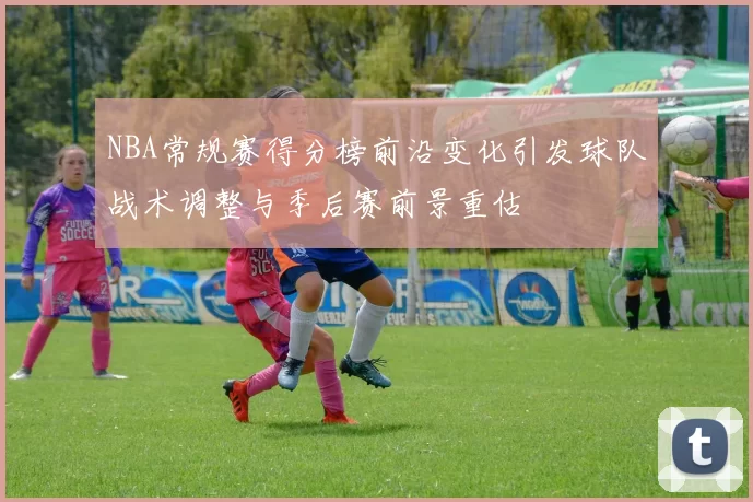 NBA常规赛得分榜前沿变化引发球队战术调整与季后赛前景重估