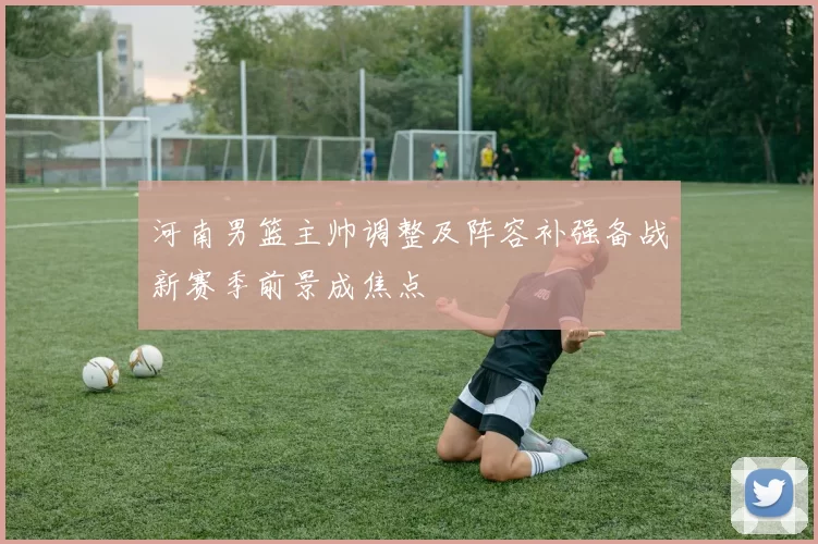 河南男篮主帅调整及阵容补强备战新赛季前景成焦点