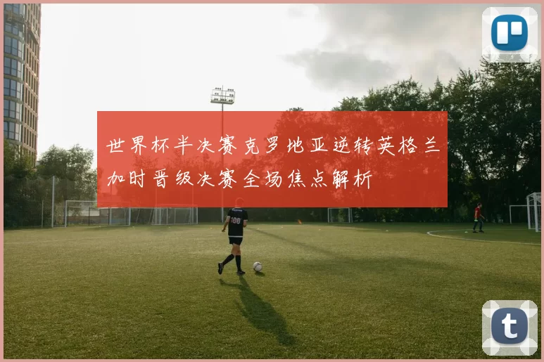 世界杯半决赛克罗地亚逆转英格兰加时晋级决赛全场焦点解析