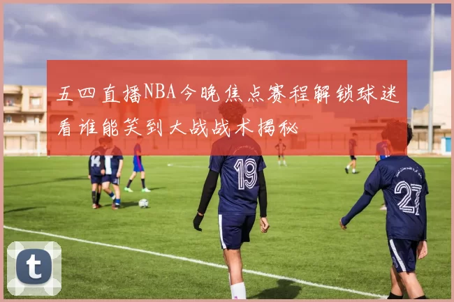 五四直播NBA今晚焦点赛程解锁球迷看谁能笑到大战战术揭秘