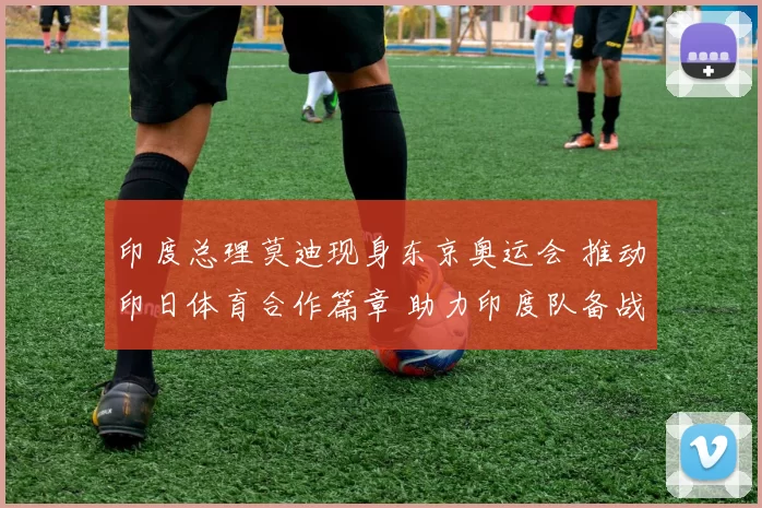 印度总理莫迪现身东京奥运会 推动印日体育合作篇章 助力印度队备战