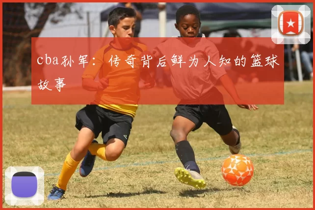 cba孙军：传奇背后鲜为人知的篮球故事