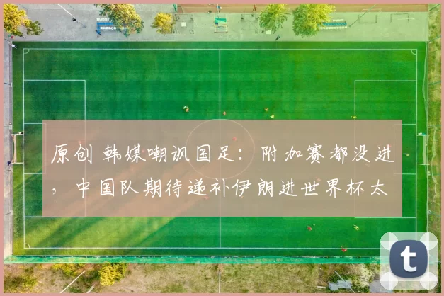 原创 韩媒嘲讽国足:附加赛都没进,中国队期待递补伊朗进世界杯太荒唐