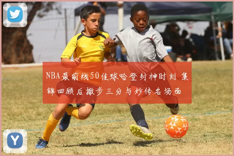 NBA最前线50佳球哈登封神时刻 集锦回顾后撤步三分与妙传名场面