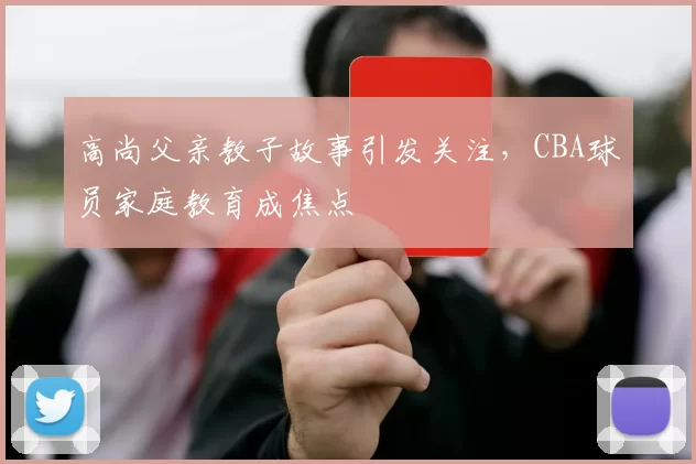 高尚父亲教子故事引发关注，CBA球员家庭教育成焦点