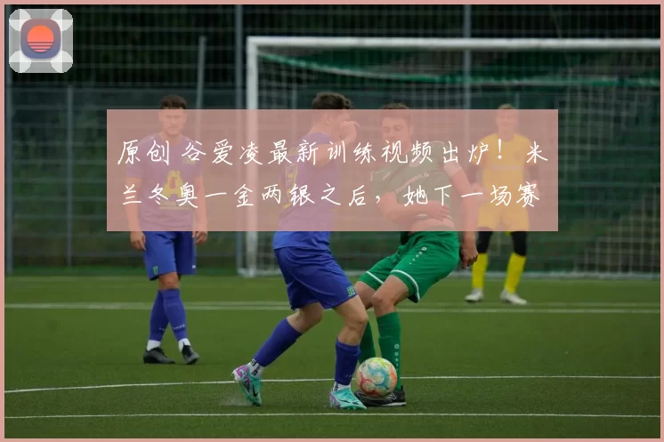 原创 谷爱凌最新训练视频出炉！米兰冬奥一金两银之后，她下一场赛事确定