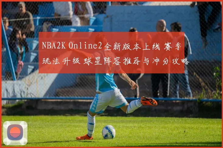 NBA2K Online2全新版本上线 赛季玩法升级 球星阵容推荐与冲分攻略