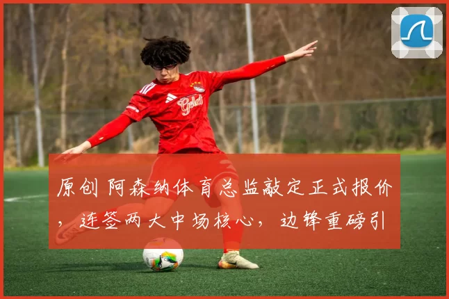 原创 阿森纳体育总监敲定正式报价，连签两大中场核心，边锋重磅引援箭在弦上