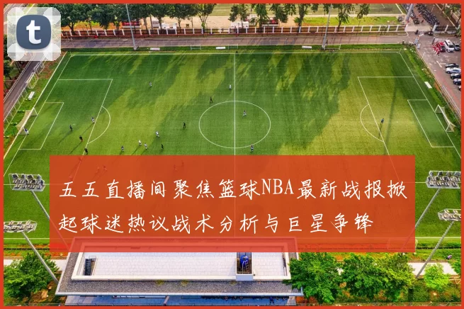 五五直播间聚焦篮球NBA最新战报掀起球迷热议战术分析与巨星争锋
