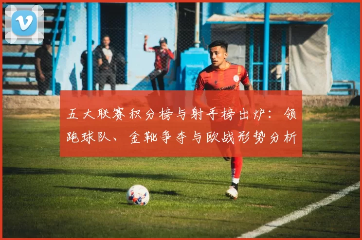 五大联赛积分榜与射手榜出炉：领跑球队、金靴争夺与欧战形势分析