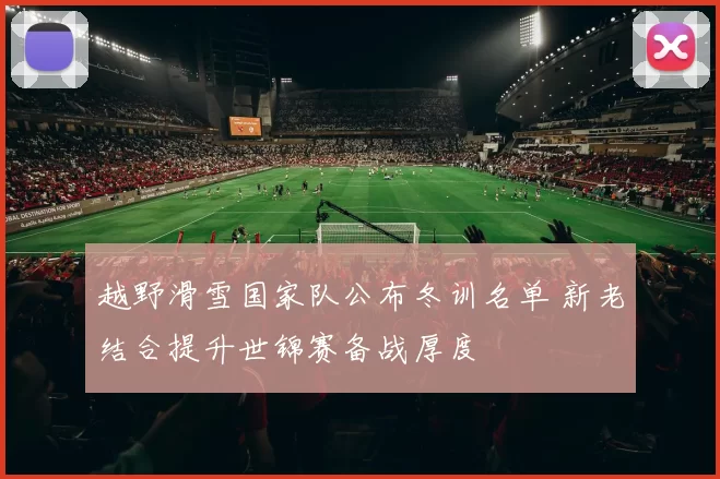 越野滑雪国家队公布冬训名单 新老结合提升世锦赛备战厚度