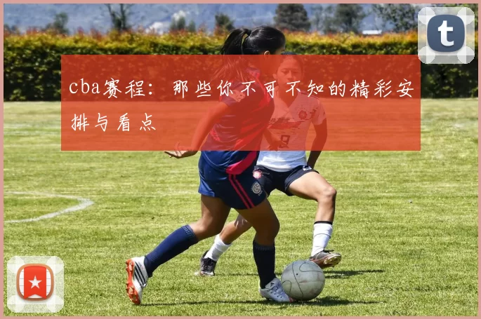 cba赛程：那些你不可不知的精彩安排与看点