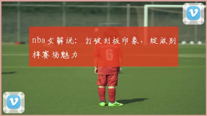 nba女解说：打破刻板印象，绽放别样赛场魅力