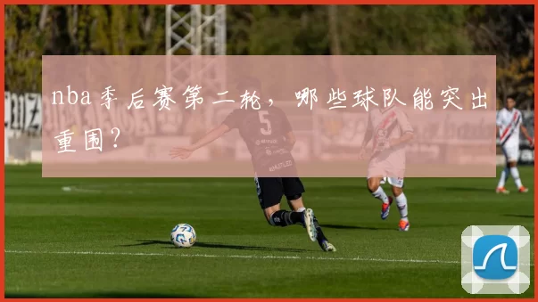nba季后赛第二轮，哪些球队能突出重围？