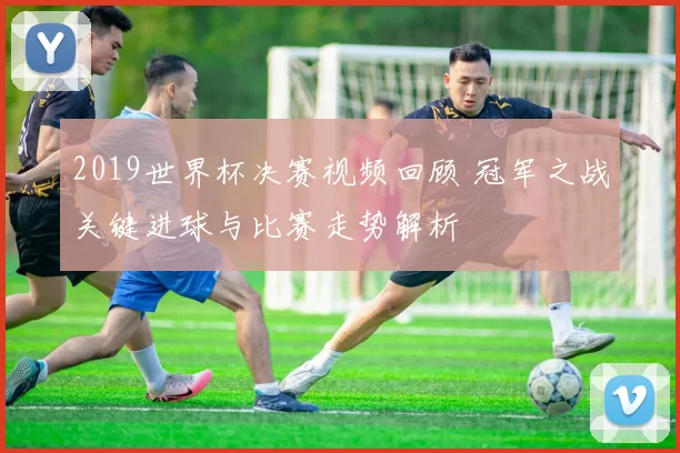 2019世界杯决赛视频回顾 冠军之战关键进球与比赛走势解析