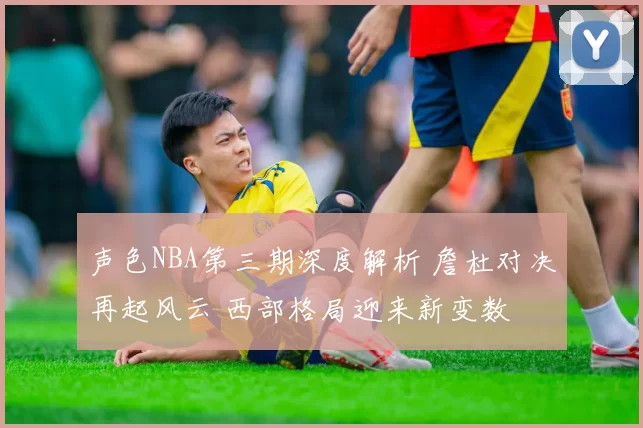 声色NBA第三期深度解析 詹杜对决再起风云 西部格局迎来新变数