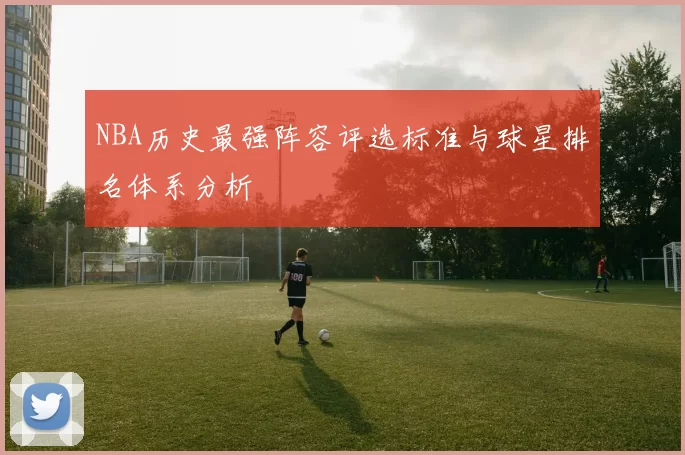 NBA历史最强阵容评选标准与球星排名体系分析