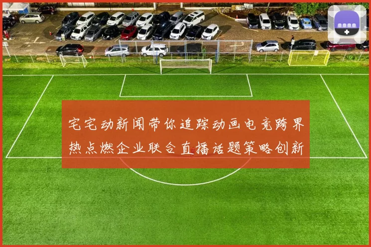 宅宅动新闻带你追踪动画电竞跨界热点燃企业联合直播话题策略创新