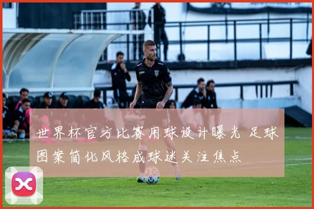 世界杯官方比赛用球设计曝光 足球图案简化风格成球迷关注焦点