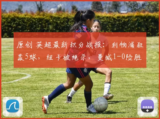 原创 英超最新积分战报：利物浦狂轰5球，纽卡被绝杀，曼城1-0险胜