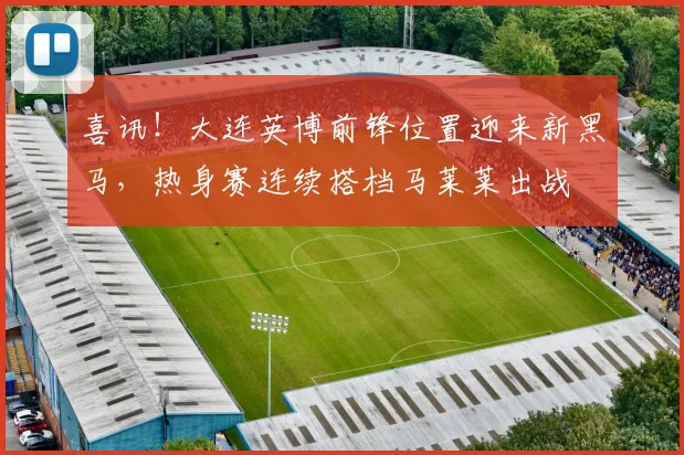 喜讯！大连英博前锋位置迎来新黑马，热身赛连续搭档马莱莱出战