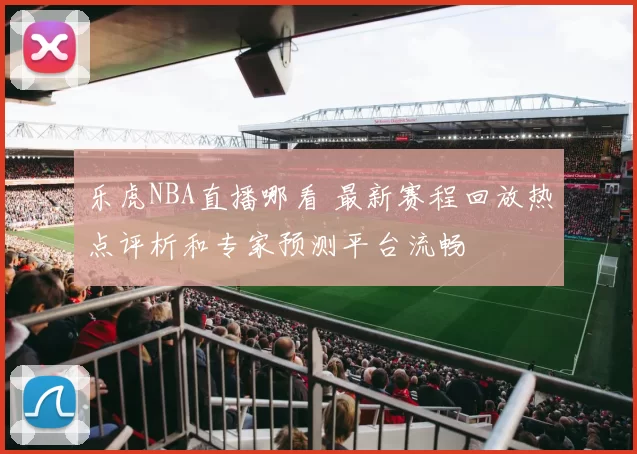 乐虎NBA直播哪看 最新赛程回放热点评析和专家预测平台流畅