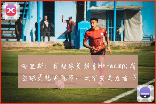 哈里斯：有些球员想拿MVP&有些球员想拿冠军，坎宁安是后者-NBA新闻