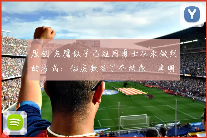 原创 老鹰似乎已经用勇士从未做到的方式,彻底激活了乔纳森・库明加