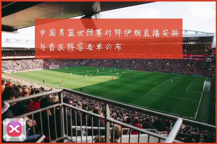 中国男篮世预赛对阵伊朗直播安排与首发阵容名单公布